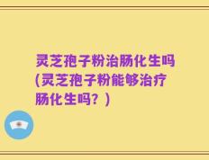 灵芝孢子粉治肠化生吗(灵芝孢子粉能够治疗肠化生吗？)