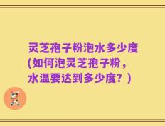 灵芝孢子粉泡水多少度(如何泡灵芝孢子粉，水温要达到多少度？)