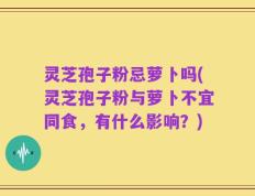 灵芝孢子粉忌萝卜吗(灵芝孢子粉与萝卜不宜同食，有什么影响？)