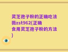 灵芝孢子粉的正确吃法薇zst962(正确食用灵芝孢子粉的方法)