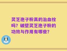 灵芝孢子粉真的治血栓吗？破壁灵芝孢子粉的功效与作用有哪些？