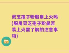 灵芝孢子粉服用上火吗(服用灵芝孢子粉是否易上火需了解的注意事项)