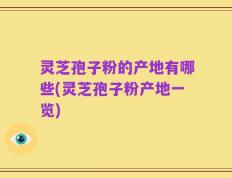 灵芝孢子粉的产地有哪些(灵芝孢子粉产地一览)
