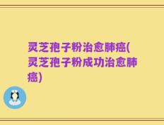 灵芝孢子粉治愈肺癌(灵芝孢子粉成功治愈肺癌)