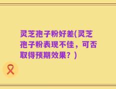 灵芝孢子粉好差(灵芝孢子粉表现不佳，可否取得预期效果？)