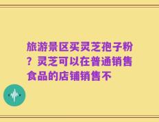 旅游景区买灵芝孢子粉？灵芝可以在普通销售食品的店铺销售不