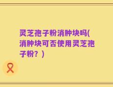 灵芝孢子粉消肿块吗(消肿块可否使用灵芝孢子粉？)