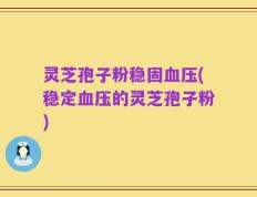 灵芝孢子粉稳固血压(稳定血压的灵芝孢子粉)
