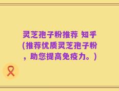 灵芝孢子粉推荐 知乎(推荐优质灵芝孢子粉，助您提高免疫力。)