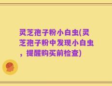 灵芝孢子粉小白虫(灵芝孢子粉中发现小白虫，提醒购买前检查)