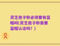 灵芝孢子粉必须要有蓝帽吗(灵芝孢子粉需要蓝帽认证吗？)