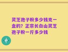 灵芝孢子粉多少钱克一盒的？正宗长白山灵芝孢子粉一斤多少钱