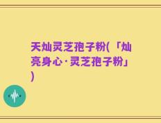 天灿灵芝孢子粉(「灿亮身心·灵芝孢子粉」)