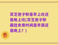 灵芝孢子粉是早上吃还是晚上吃(灵芝孢子粉最佳食用时间是早晨还是晚上？)