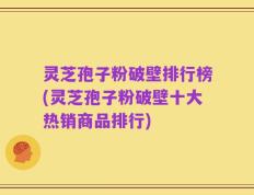 灵芝孢子粉破壁排行榜(灵芝孢子粉破壁十大热销商品排行)