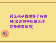灵芝孢子粉对备孕有害吗(灵芝孢子粉是否适宜备孕者食用)