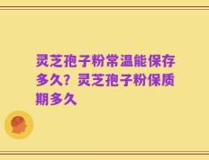 灵芝孢子粉常温能保存多久？灵芝孢子粉保质期多久