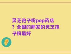 灵芝孢子粉pop药店？全国的那家的灵芝孢子粉最好
