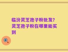 临汾灵芝孢子粉批发？灵芝孢子粉在哪里能买到