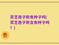 灵芝孢子粉有种子吗(灵芝孢子粉含有种子吗？)