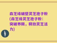 森芝缘破壁灵芝孢子粉(森芝缘灵芝孢子粉：突破界限，释放灵芝活力)