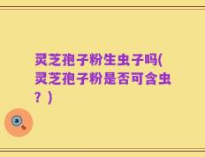 灵芝孢子粉生虫子吗(灵芝孢子粉是否可含虫？)