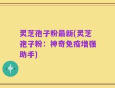 灵芝孢子粉最新(灵芝孢子粉：神奇免疫增强助手)