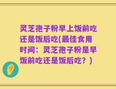 灵芝孢子粉早上饭前吃还是饭后吃(最佳食用时间：灵芝孢子粉是早饭前吃还是饭后吃？)