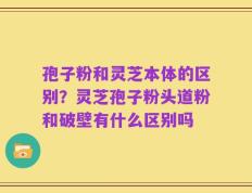 孢子粉和灵芝本体的区别？灵芝孢子粉头道粉和破壁有什么区别吗