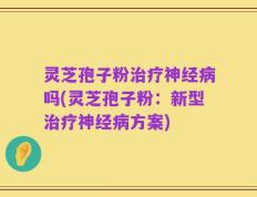 灵芝孢子粉治疗神经病吗(灵芝孢子粉：新型治疗神经病方案)