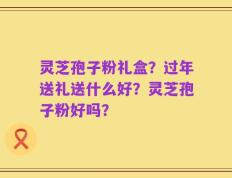 灵芝孢子粉礼盒？过年送礼送什么好？灵芝孢子粉好吗？