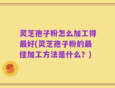 灵芝孢子粉怎么加工得最好(灵芝孢子粉的最佳加工方法是什么？)
