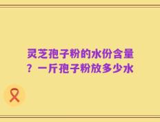 灵芝孢子粉的水份含量？一斤孢子粉放多少水