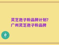 灵芝孢子粉品牌计划？广州灵芝孢子粉品牌