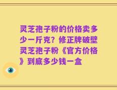 灵芝孢子粉的价格卖多少一斤克？修正牌破壁灵芝孢子粉《官方价格》到底多少钱一盒