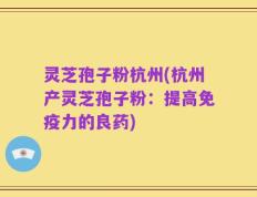 灵芝孢子粉杭州(杭州产灵芝孢子粉：提高免疫力的良药)