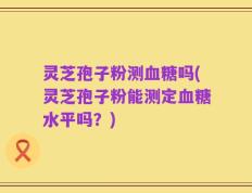 灵芝孢子粉测血糖吗(灵芝孢子粉能测定血糖水平吗？)
