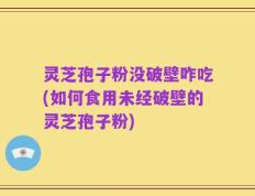 灵芝孢子粉没破壁咋吃(如何食用未经破壁的灵芝孢子粉)