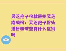 灵芝孢子粉就是把灵芝磨成粉？灵芝孢子粉头道粉和破壁有什么区别吗