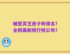 破壁灵芝孢子粉排名？全网最新排行榜公布？