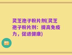 灵芝孢子粉片剂(灵芝孢子粉片剂：提高免疫力，促进健康)