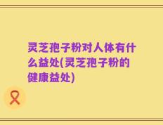 灵芝孢子粉对人体有什么益处(灵芝孢子粉的健康益处)