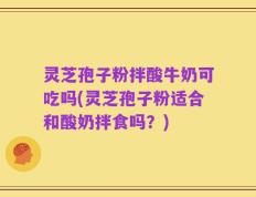 灵芝孢子粉拌酸牛奶可吃吗(灵芝孢子粉适合和酸奶拌食吗？)