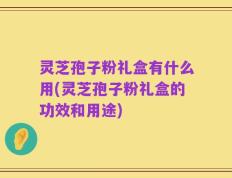 灵芝孢子粉礼盒有什么用(灵芝孢子粉礼盒的功效和用途)