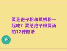 灵芝孢子粉和葛根粉一起吃？灵芝孢子粉煲汤的12种做法