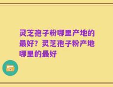 灵芝孢子粉哪里产地的最好？灵芝孢子粉产地哪里的最好
