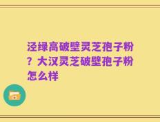 泾绿高破壁灵芝孢子粉？大汉灵芝破壁孢子粉怎么样