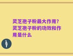 灵芝孢子粉最大作用？灵芝孢子粉的功效和作用是什么