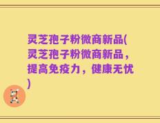 灵芝孢子粉微商新品(灵芝孢子粉微商新品，提高免疫力，健康无忧)