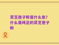 灵芝孢子粉是什么色？什么是纯正的灵芝孢子粉